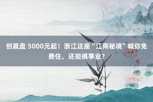 创赢盘 5000元起！浙江这座“江南秘境”喊你免费住，还能搞事业？