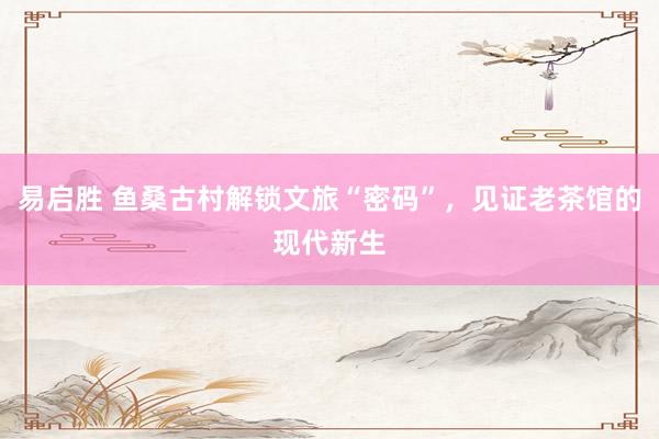 易启胜 鱼桑古村解锁文旅“密码”，见证老茶馆的现代新生