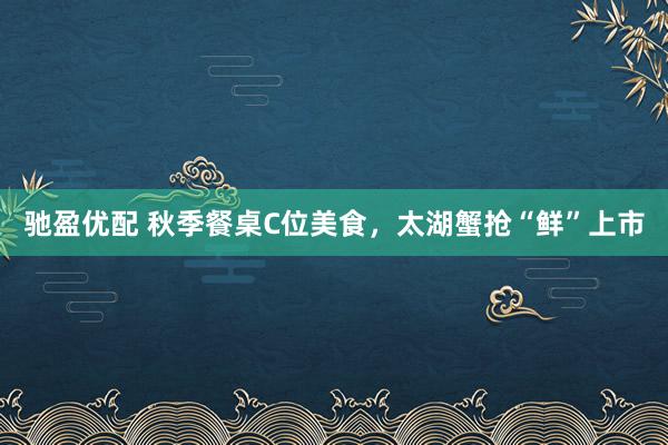 驰盈优配 秋季餐桌C位美食，太湖蟹抢“鲜”上市