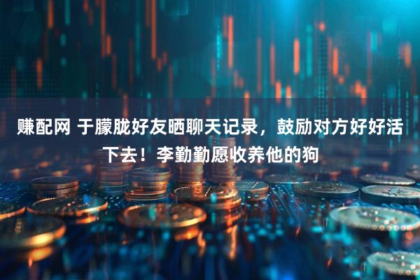 赚配网 于朦胧好友晒聊天记录，鼓励对方好好活下去！李勤勤愿收养他的狗