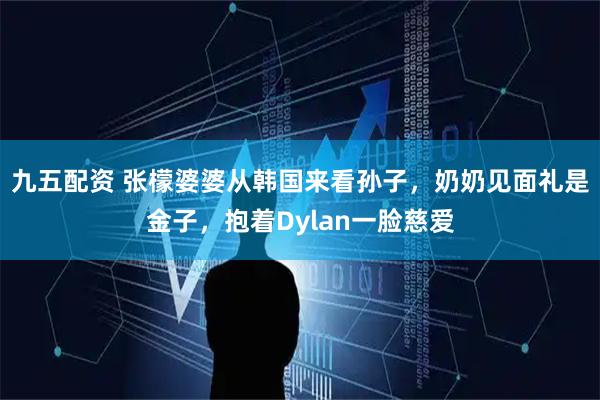 九五配资 张檬婆婆从韩国来看孙子，奶奶见面礼是金子，抱着Dylan一脸慈爱