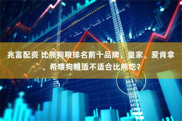 兆富配资 比熊狗粮排名前十品牌，皇家、爱肯拿、希喂狗粮适不适合比熊吃？