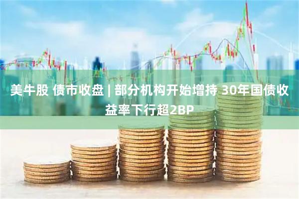 美牛股 债市收盘 | 部分机构开始增持 30年国债收益率下行超2BP