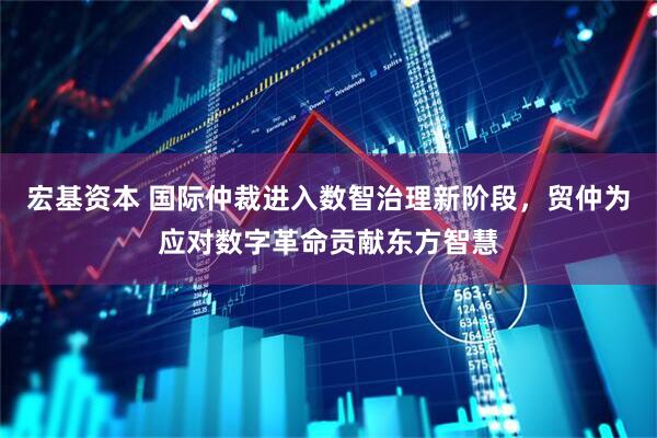 宏基资本 国际仲裁进入数智治理新阶段，贸仲为应对数字革命贡献东方智慧