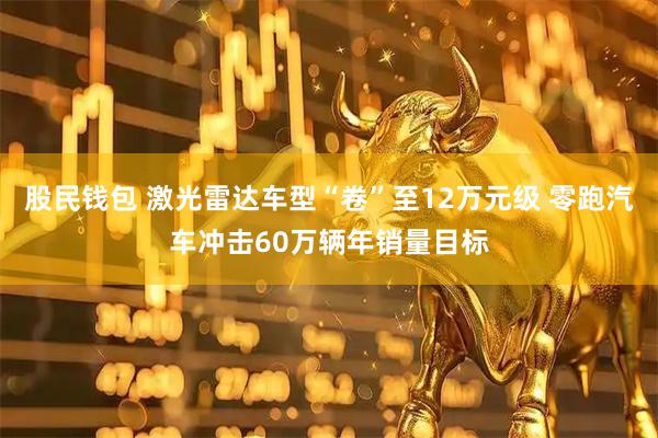 股民钱包 激光雷达车型“卷”至12万元级 零跑汽车冲击60万辆年销量目标
