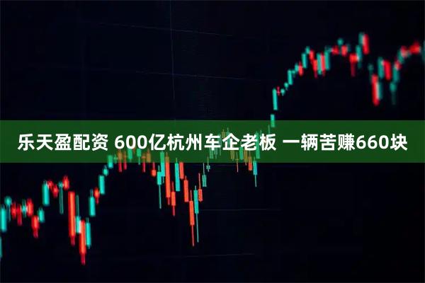 乐天盈配资 600亿杭州车企老板 一辆苦赚660块
