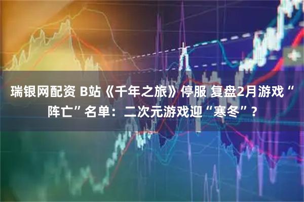 瑞银网配资 B站《千年之旅》停服 复盘2月游戏“阵亡”名单：二次元游戏迎“寒冬”？