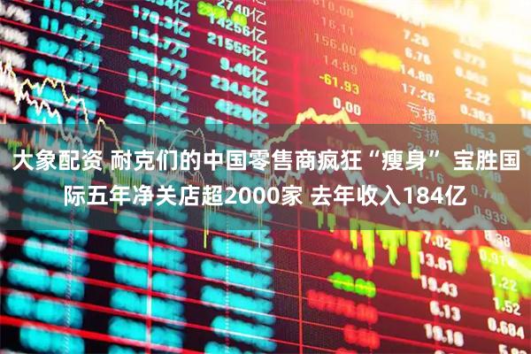 大象配资 耐克们的中国零售商疯狂“瘦身” 宝胜国际五年净关店超2000家 去年收入184亿