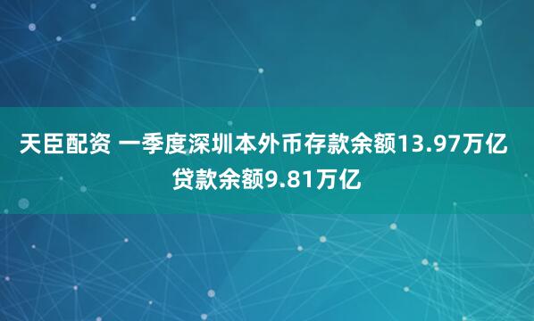 天臣配资 一季度深圳本外币存款余额13.97万亿 贷款余额9.81万亿