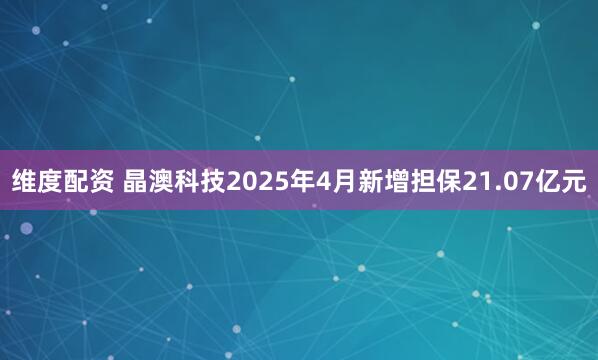 维度配资 晶澳科技2025年4月新增担保21.07亿元