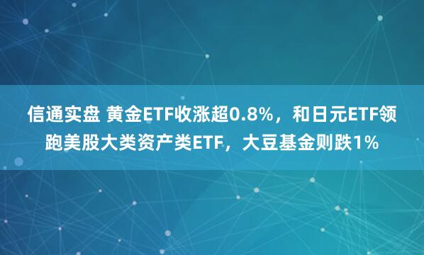 信通实盘 黄金ETF收涨超0.8%，和日元ETF领跑美股大类资产类ETF，大豆基金则跌1%