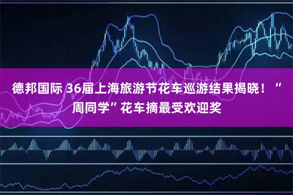 德邦国际 36届上海旅游节花车巡游结果揭晓！“周同学”花车摘最受欢迎奖