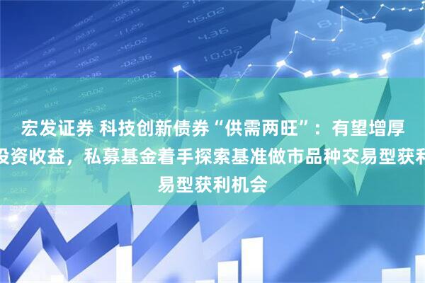 宏发证券 科技创新债券“供需两旺”：有望增厚债券投资收益，私募基金着手探索基准做市品种交易型获利机会