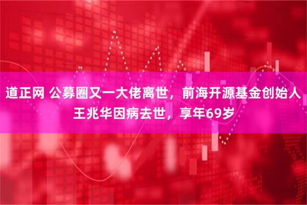 道正网 公募圈又一大佬离世，前海开源基金创始人王兆华因病去世，享年69岁