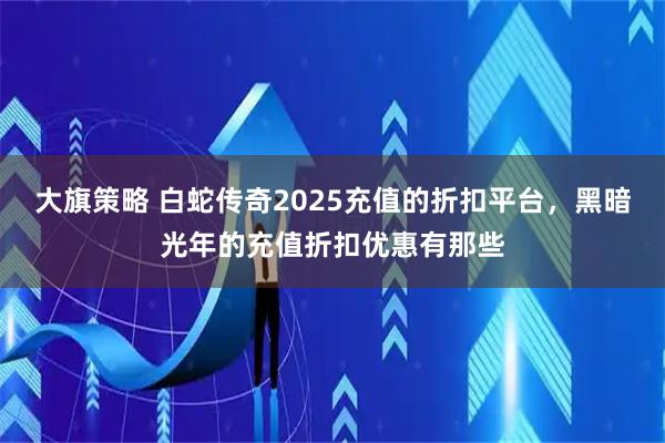 大旗策略 白蛇传奇2025充值的折扣平台，黑暗光年的充值折扣优惠有那些