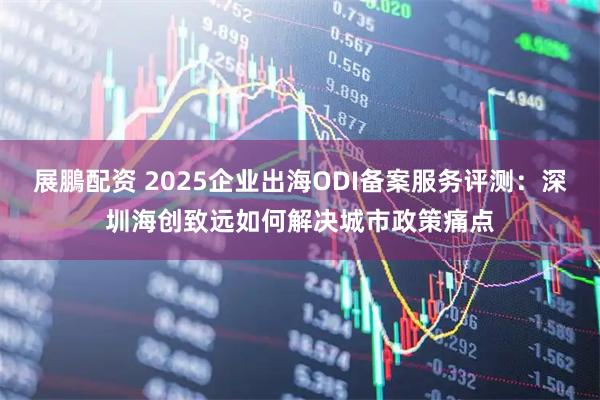 展鵬配资 2025企业出海ODI备案服务评测：深圳海创致远如何解决城市政策痛点