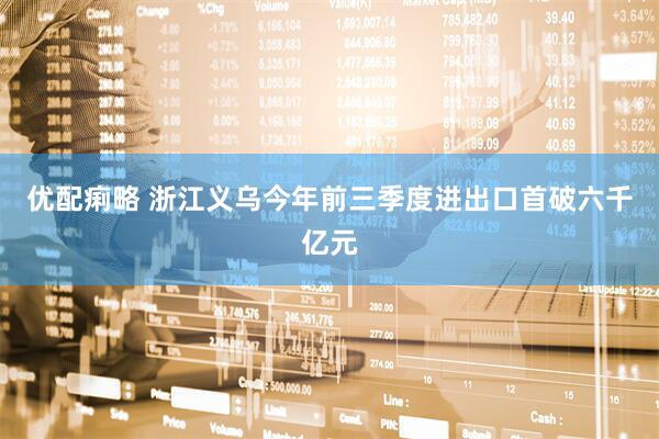 优配痢略 浙江义乌今年前三季度进出口首破六千亿元