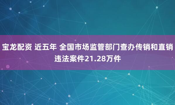 宝龙配资 近五年 全国市场监管部门查办传销和直销违法案件21.28万件