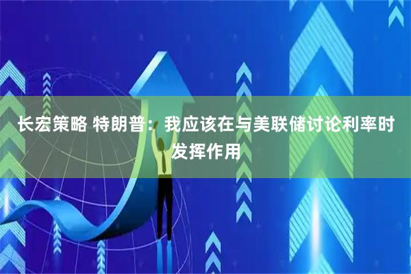 长宏策略 特朗普：我应该在与美联储讨论利率时发挥作用