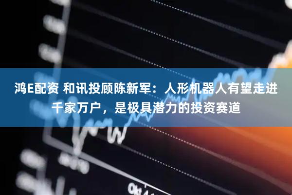 鸿E配资 和讯投顾陈新军：人形机器人有望走进千家万户，是极具潜力的投资赛道