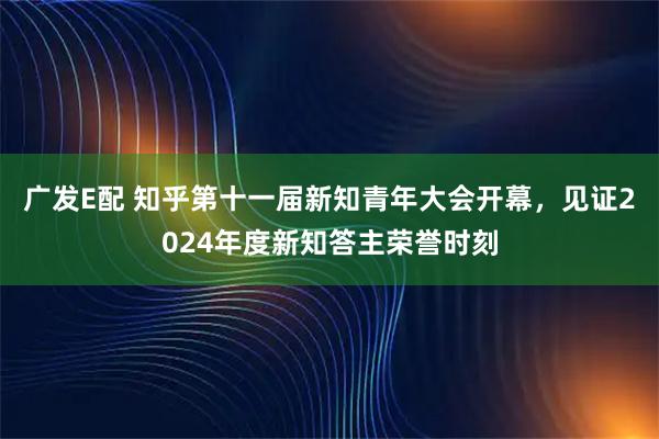 广发E配 知乎第十一届新知青年大会开幕，见证2024年度新知答主荣誉时刻