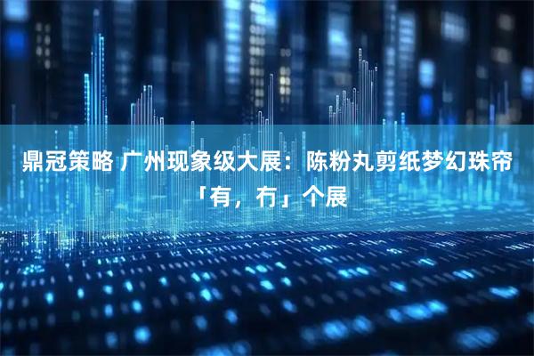 鼎冠策略 广州现象级大展：陈粉丸剪纸梦幻珠帘「有，冇」个展