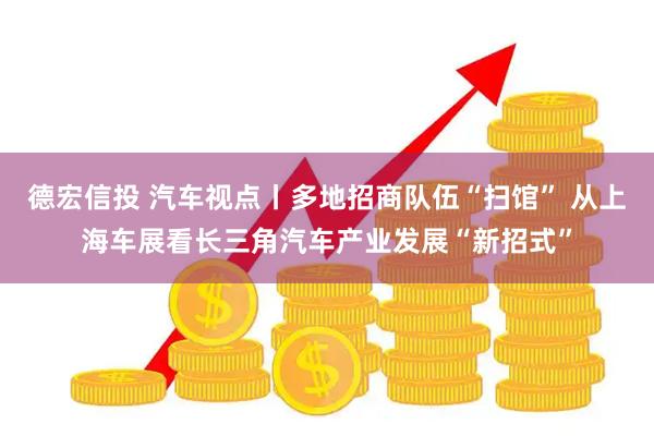 德宏信投 汽车视点丨多地招商队伍“扫馆” 从上海车展看长三角汽车产业发展“新招式”