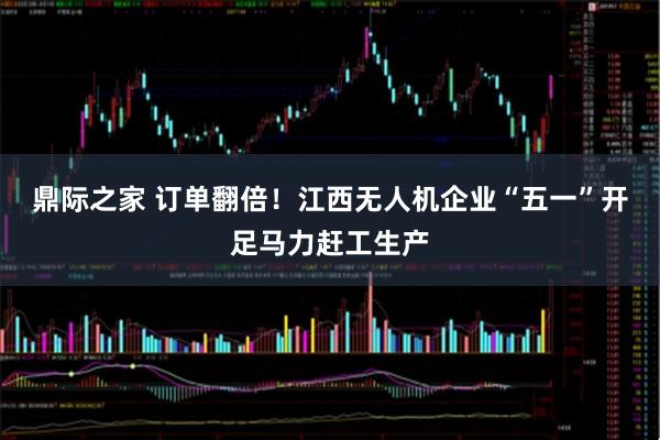 鼎际之家 订单翻倍！江西无人机企业“五一”开足马力赶工生产