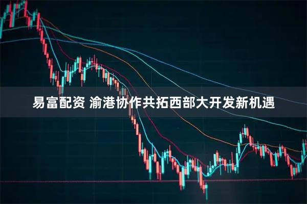 易富配资 渝港协作共拓西部大开发新机遇