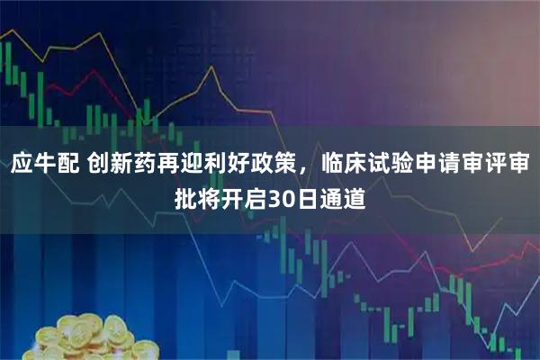 应牛配 创新药再迎利好政策，临床试验申请审评审批将开启30日通道