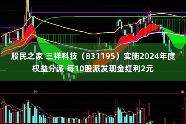 股民之家 三祥科技（831195）实施2024年度权益分派 每10股派发现金红利2元