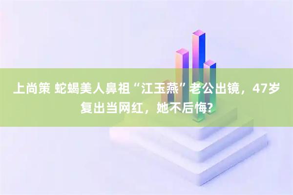 上尚策 蛇蝎美人鼻祖“江玉燕”老公出镜，47岁复出当网红，她不后悔?