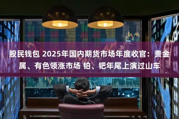 股民钱包 2025年国内期货市场年度收官：贵金属、有色领涨市场 铂、钯年尾上演过山车