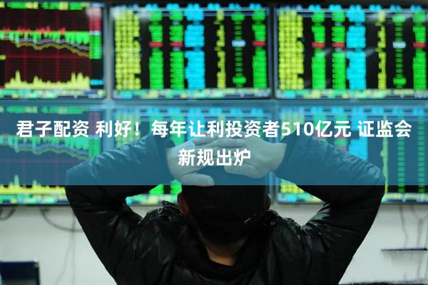 君子配资 利好！每年让利投资者510亿元 证监会新规出炉