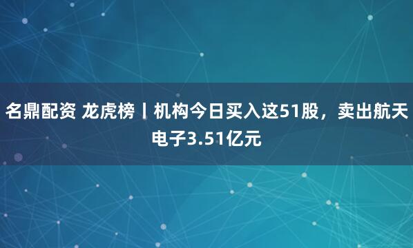 名鼎配资 龙虎榜丨机构今日买入这51股，卖出航天电子3.51亿元