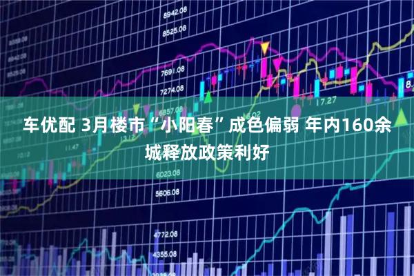 车优配 3月楼市“小阳春”成色偏弱 年内160余城释放政策利好