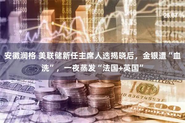安徽润格 美联储新任主席人选揭晓后，金银遭“血洗”，一夜蒸发“法国+英国”