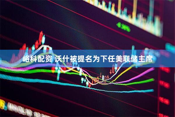 峪科配资 沃什被提名为下任美联储主席