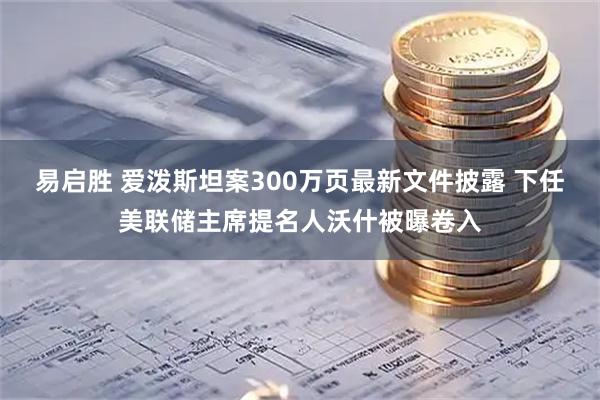易启胜 爱泼斯坦案300万页最新文件披露 下任美联储主席提名人沃什被曝卷入