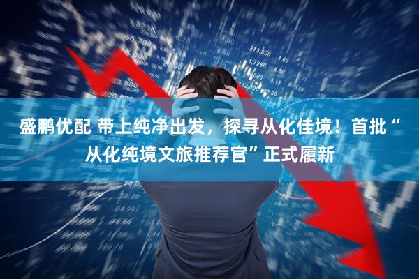 盛鹏优配 带上纯净出发，探寻从化佳境！首批“从化纯境文旅推荐官”正式履新
