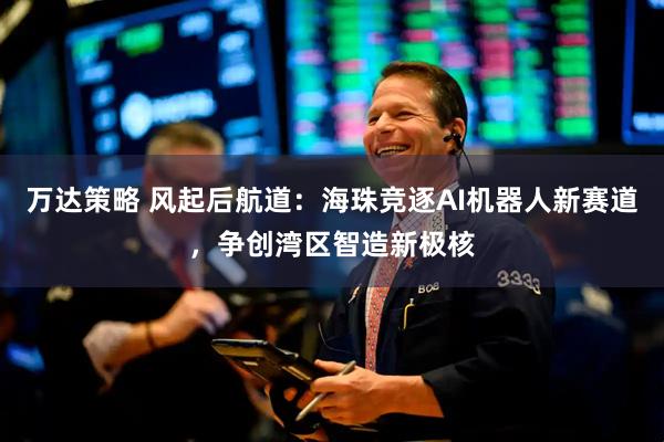 万达策略 风起后航道：海珠竞逐AI机器人新赛道，争创湾区智造新极核