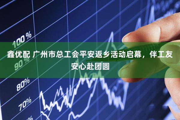 鑫优配 广州市总工会平安返乡活动启幕，伴工友安心赴团圆