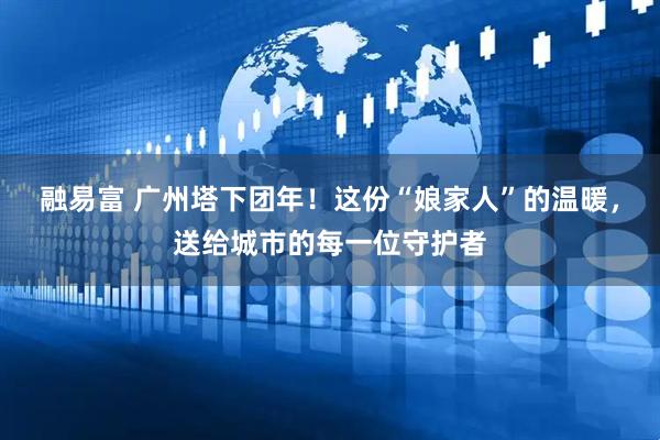 融易富 广州塔下团年！这份“娘家人”的温暖，送给城市的每一位守护者