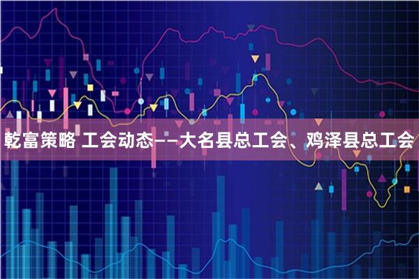 乾富策略 工会动态——大名县总工会、鸡泽县总工会