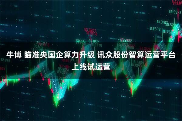牛博 瞄准央国企算力升级 讯众股份智算运营平台上线试运营