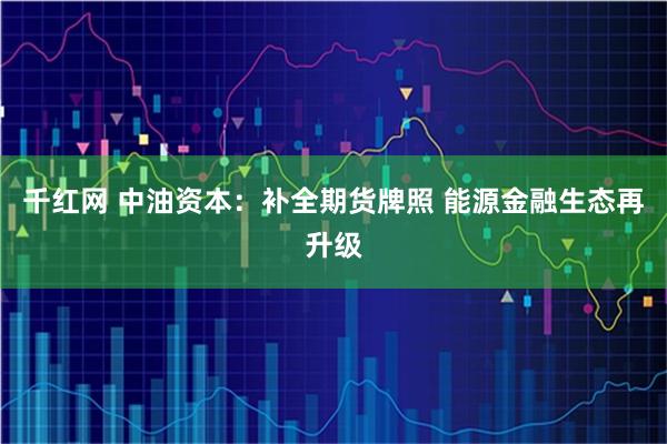 千红网 中油资本：补全期货牌照 能源金融生态再升级