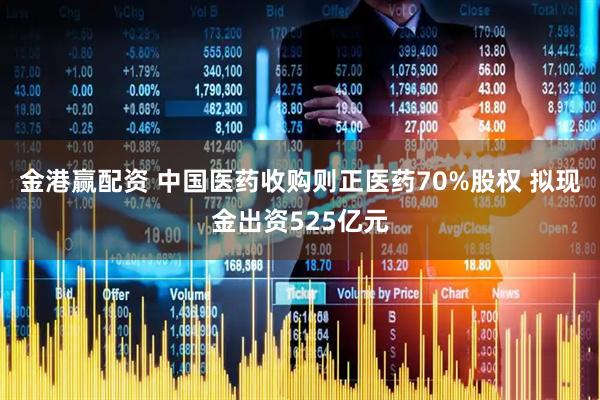 金港赢配资 中国医药收购则正医药70%股权 拟现金出资525亿元