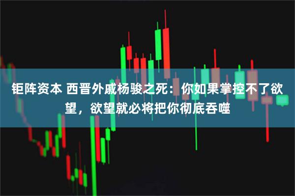 钜阵资本 西晋外戚杨骏之死：你如果掌控不了欲望，欲望就必将把你彻底吞噬