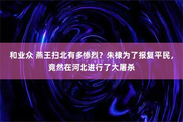 和业众 燕王扫北有多惨烈？朱棣为了报复平民，竟然在河北进行了大屠杀