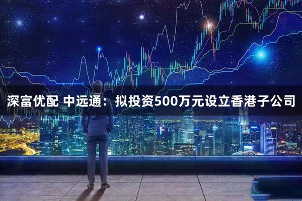 深富优配 中远通：拟投资500万元设立香港子公司